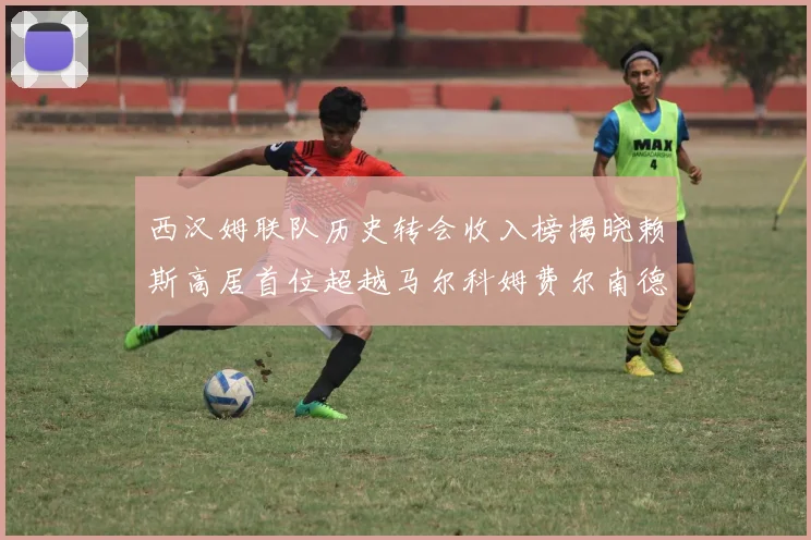 西汉姆联队历史转会收入榜揭晓赖斯高居首位超越马尔科姆费尔南德斯